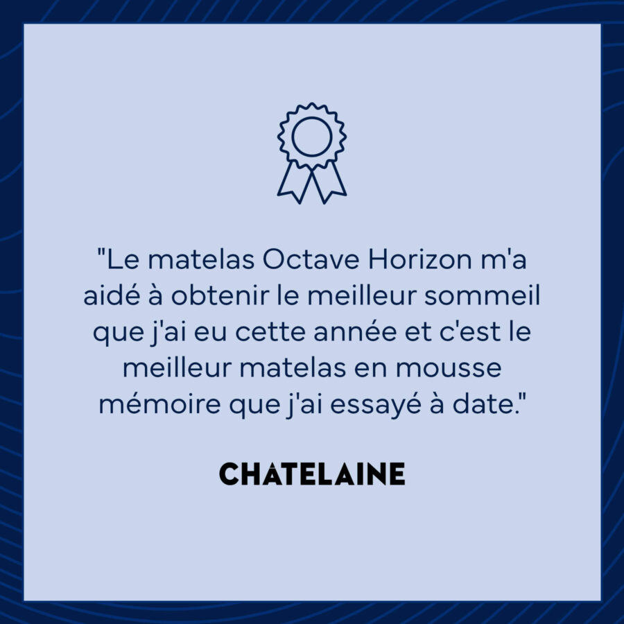 Le matelas Octave Horizon m'a aidé à obtenir le meilleur sommeil que j'ai eu cette année et c'est le meilleur matelas en mousse mémoire que j'ai essayé à date. - Chatelaine